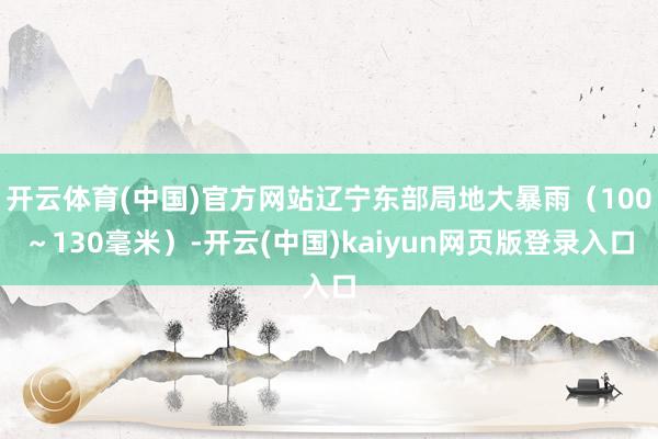 开云体育(中国)官方网站辽宁东部局地大暴雨（100～130毫米）-开云(中国)kaiyun网页版登录入口