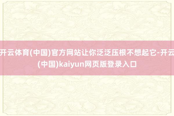 开云体育(中国)官方网站让你泛泛压根不想起它-开云(中国)kaiyun网页版登录入口