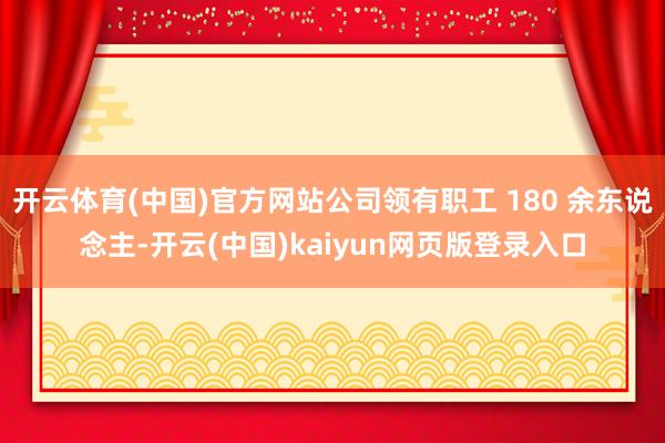 开云体育(中国)官方网站公司领有职工 180 余东说念主-开云(中国)kaiyun网页版登录入口