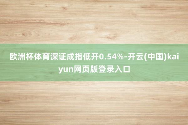 欧洲杯体育深证成指低开0.54%-开云(中国)kaiyun网页版登录入口
