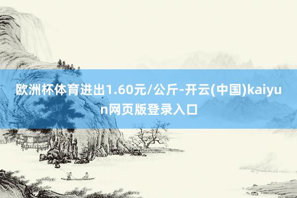 欧洲杯体育进出1.60元/公斤-开云(中国)kaiyun网页版登录入口