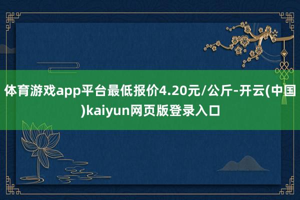 体育游戏app平台最低报价4.20元/公斤-开云(中国)kaiyun网页版登录入口