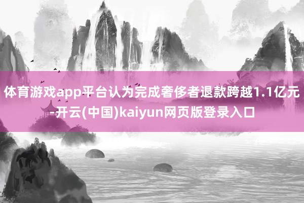 体育游戏app平台认为完成奢侈者退款跨越1.1亿元-开云(中国)kaiyun网页版登录入口
