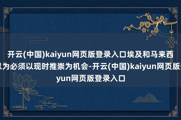 开云(中国)kaiyun网页版登录入口埃及和马来西亚一致以为必须以现时推崇为机会-开云(中国)kaiyun网页版登录入口