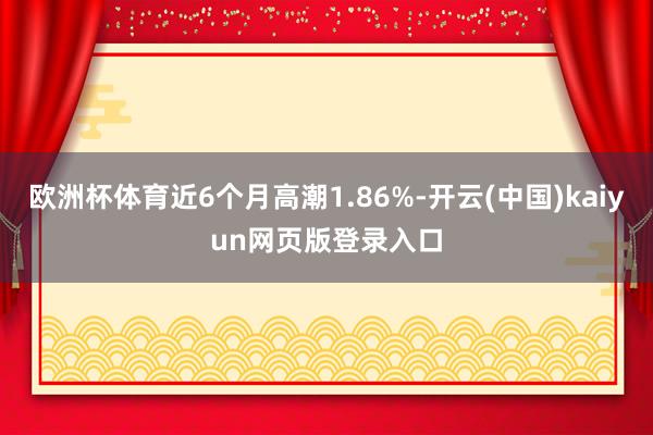 欧洲杯体育近6个月高潮1.86%-开云(中国)kaiyun网页版登录入口
