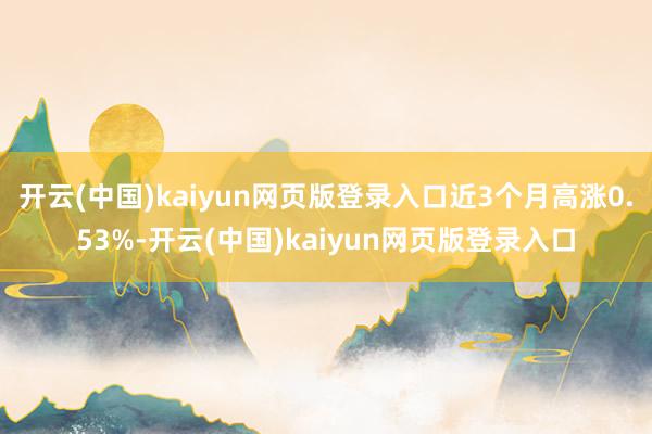 开云(中国)kaiyun网页版登录入口近3个月高涨0.53%-开云(中国)kaiyun网页版登录入口
