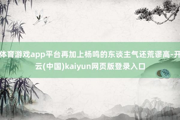 体育游戏app平台再加上杨鸣的东谈主气还荒谬高-开云(中国)kaiyun网页版登录入口