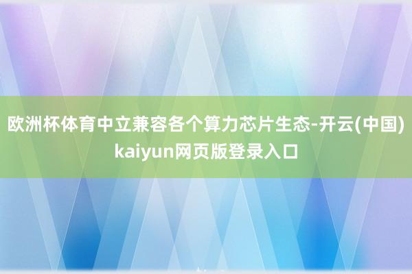 欧洲杯体育中立兼容各个算力芯片生态-开云(中国)kaiyun网页版登录入口