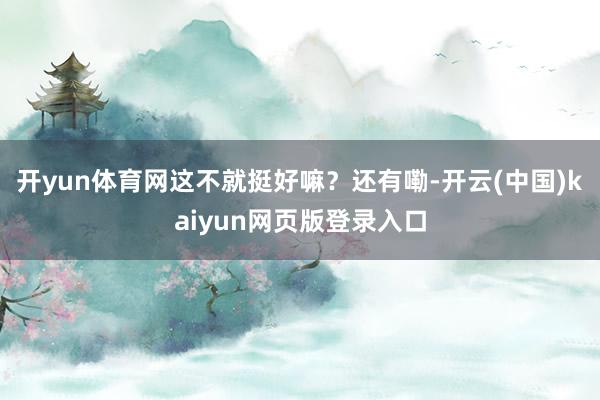 开yun体育网这不就挺好嘛？还有嘞-开云(中国)kaiyun网页版登录入口
