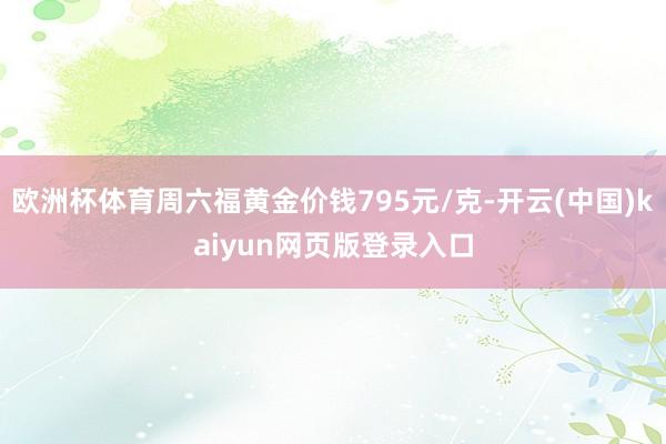 欧洲杯体育周六福黄金价钱795元/克-开云(中国)kaiyun网页版登录入口