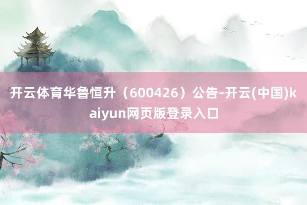 开云体育华鲁恒升（600426）公告-开云(中国)kaiyun网页版登录入口