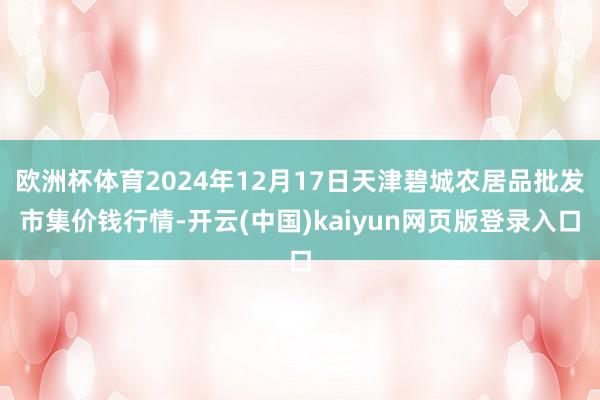 欧洲杯体育2024年12月17日天津碧城农居品批发市集价钱行情-开云(中国)kaiyun网页版登录入口