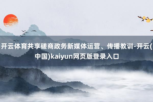 开云体育共享磋商政务新媒体运营、传播教训-开云(中国)kaiyun网页版登录入口