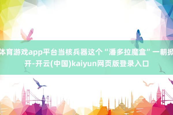 体育游戏app平台当核兵器这个“潘多拉魔盒”一朝掀开-开云(中国)kaiyun网页版登录入口