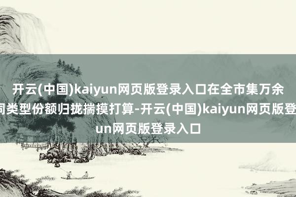 开云(中国)kaiyun网页版登录入口在全市集万余只(不同类型份额归拢揣摸打算-开云(中国)kaiyun网页版登录入口