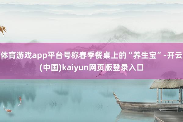 体育游戏app平台号称春季餐桌上的“养生宝”-开云(中国)kaiyun网页版登录入口