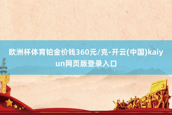 欧洲杯体育铂金价钱360元/克-开云(中国)kaiyun网页版登录入口