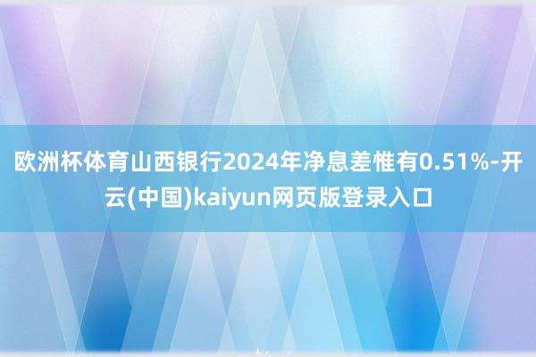 欧洲杯体育山西银行2024年净息差惟有0.51%-开云(中国)kaiyun网页版登录入口