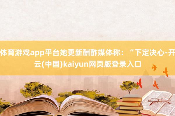 体育游戏app平台她更新酬酢媒体称：“下定决心-开云(中国)kaiyun网页版登录入口