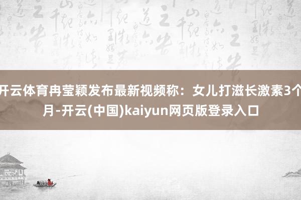 开云体育冉莹颖发布最新视频称：女儿打滋长激素3个月-开云(中国)kaiyun网页版登录入口
