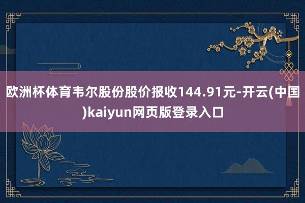 欧洲杯体育韦尔股份股价报收144.91元-开云(中国)kaiyun网页版登录入口