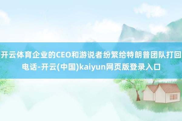 开云体育企业的CEO和游说者纷繁给特朗普团队打回电话-开云(中国)kaiyun网页版登录入口