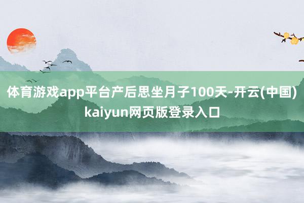 体育游戏app平台产后思坐月子100天-开云(中国)kaiyun网页版登录入口