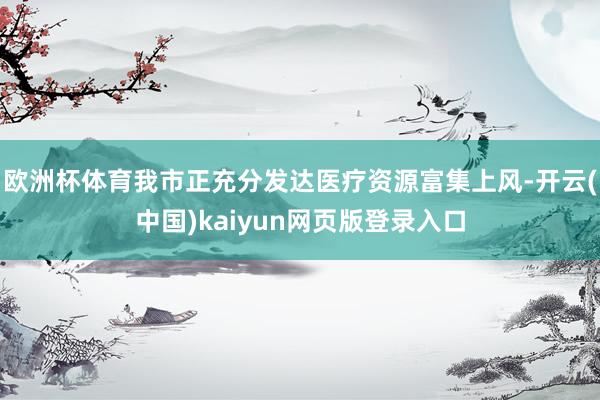 欧洲杯体育我市正充分发达医疗资源富集上风-开云(中国)kaiyun网页版登录入口