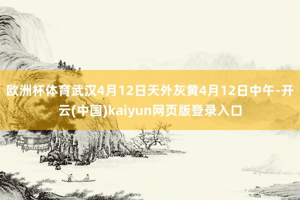 欧洲杯体育武汉4月12日天外灰黄 4月12日中午-开云(中国)kaiyun网页版登录入口