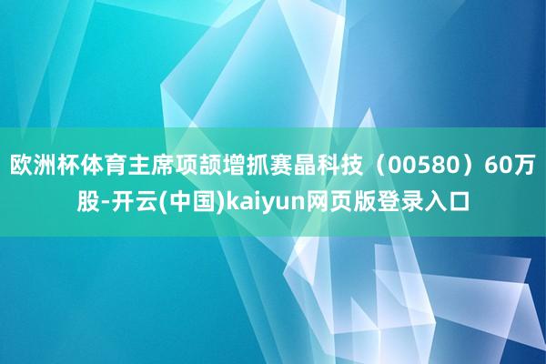 欧洲杯体育主席项颉增抓赛晶科技（00580）60万股-开云(中国)kaiyun网页版登录入口