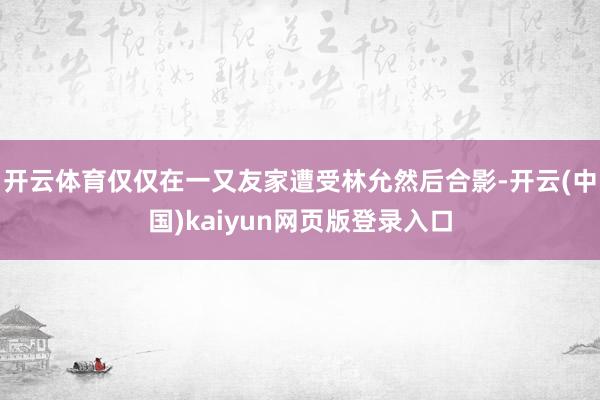 开云体育仅仅在一又友家遭受林允然后合影-开云(中国)kaiyun网页版登录入口