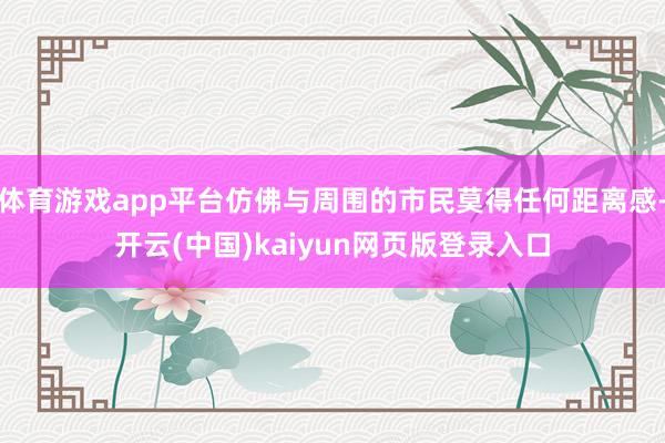 体育游戏app平台仿佛与周围的市民莫得任何距离感-开云(中国)kaiyun网页版登录入口