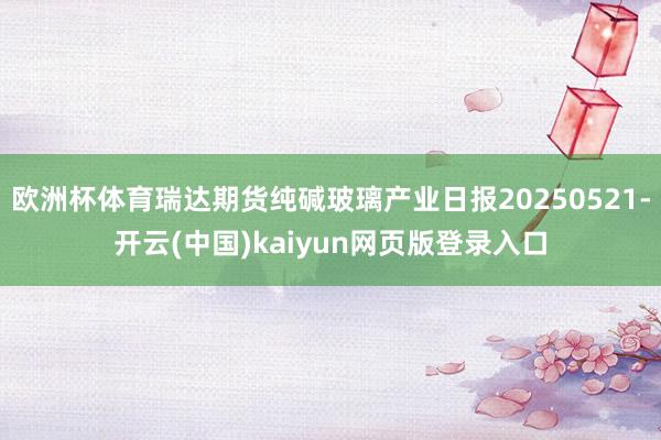 欧洲杯体育瑞达期货纯碱玻璃产业日报20250521-开云(中国)kaiyun网页版登录入口