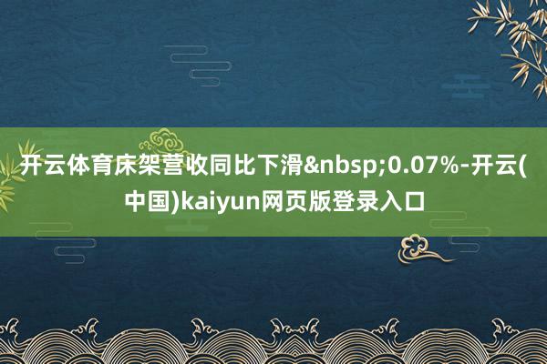 开云体育床架营收同比下滑&nbsp;0.07%-开云(中国)kaiyun网页版登录入口