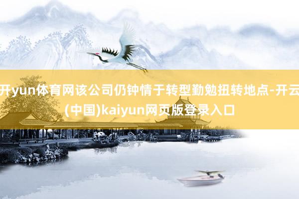 开yun体育网该公司仍钟情于转型勤勉扭转地点-开云(中国)kaiyun网页版登录入口