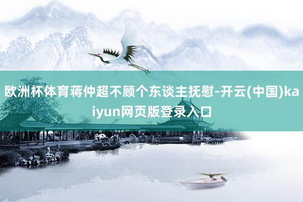 欧洲杯体育蒋仲超不顾个东谈主抚慰-开云(中国)kaiyun网页版登录入口