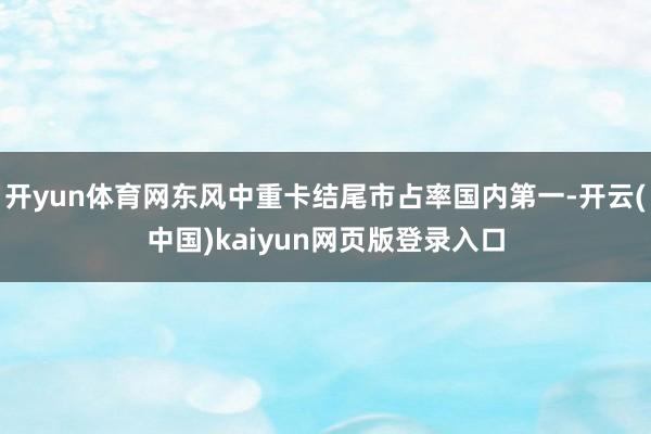 开yun体育网东风中重卡结尾市占率国内第一-开云(中国)kaiyun网页版登录入口