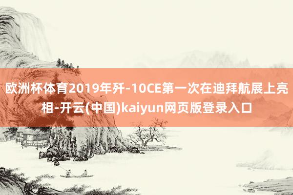 欧洲杯体育2019年歼-10CE第一次在迪拜航展上亮相-开云(中国)kaiyun网页版登录入口