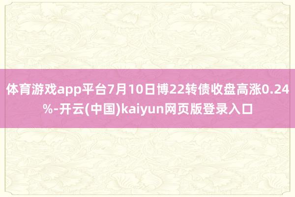 体育游戏app平台7月10日博22转债收盘高涨0.24%-开云(中国)kaiyun网页版登录入口