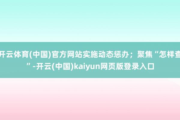 开云体育(中国)官方网站实施动态惩办;聚焦“怎样查”-开云(中国)kaiyun网页版登录入口
