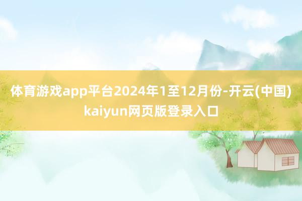 体育游戏app平台2024年1至12月份-开云(中国)kaiyun网页版登录入口