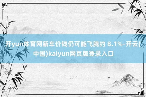 开yun体育网新车价钱仍可能飞腾约 8.1%-开云(中国)kaiyun网页版登录入口