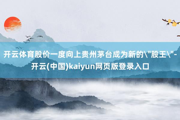 开云体育股价一度向上贵州茅台成为新的＂股王＂-开云(中国)kaiyun网页版登录入口