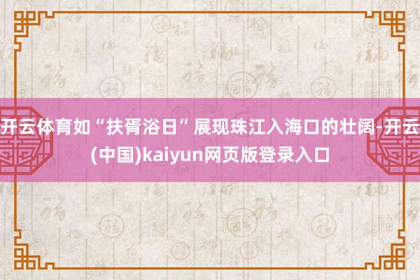 开云体育如“扶胥浴日”展现珠江入海口的壮阔-开云(中国)kaiyun网页版登录入口