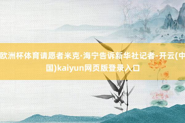 欧洲杯体育请愿者米克·海宁告诉新华社记者-开云(中国)kaiyun网页版登录入口