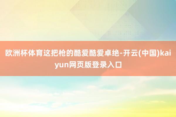 欧洲杯体育这把枪的酷爱酷爱卓绝-开云(中国)kaiyun网页版登录入口