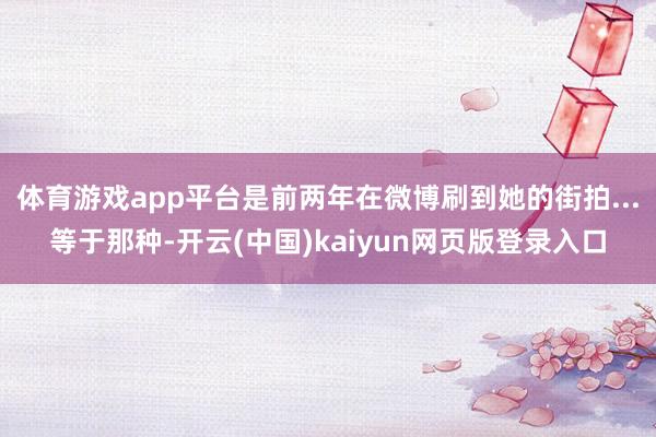 体育游戏app平台是前两年在微博刷到她的街拍...等于那种-开云(中国)kaiyun网页版登录入口
