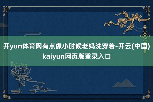 开yun体育网有点像小时候老妈洗穿着-开云(中国)kaiyun网页版登录入口