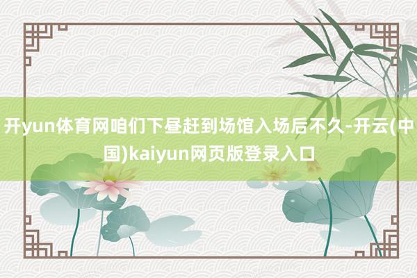 开yun体育网咱们下昼赶到场馆入场后不久-开云(中国)kaiyun网页版登录入口