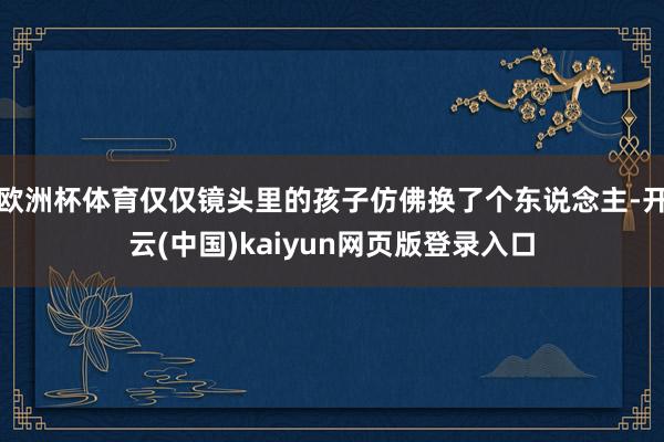 欧洲杯体育仅仅镜头里的孩子仿佛换了个东说念主-开云(中国)kaiyun网页版登录入口
